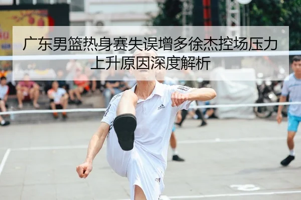 广东男篮热身赛失误增多徐杰控场压力上升原因深度解析